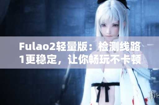 Fulao2轻量版：检测线路1更稳定，让你畅玩不卡顿