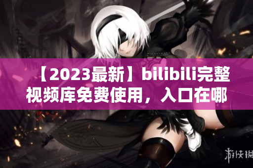 【2023最新】bilibili完整视频库免费使用，入口在哪？