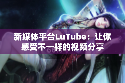 新媒体平台LuTube：让你感受不一样的视频分享