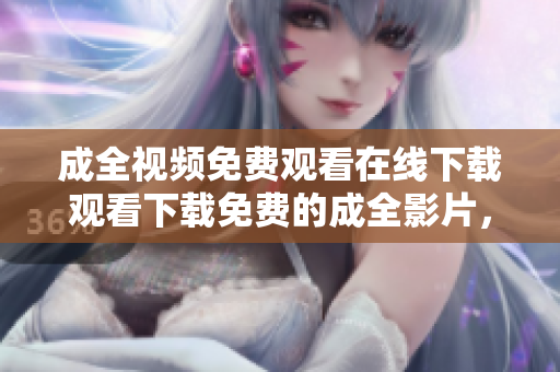 成全视频免费观看在线下载观看下载免费的成全影片，尽在网络！不超过50字