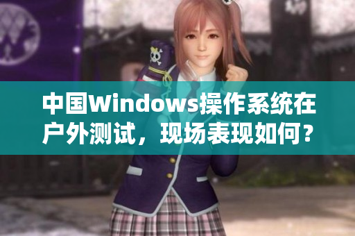 中国Windows操作系统在户外测试，现场表现如何？