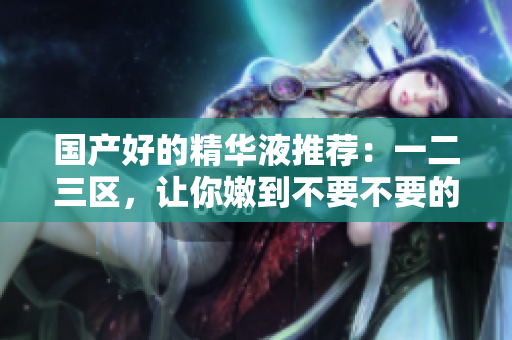 国产好的精华液推荐：一二三区，让你嫩到不要不要的！