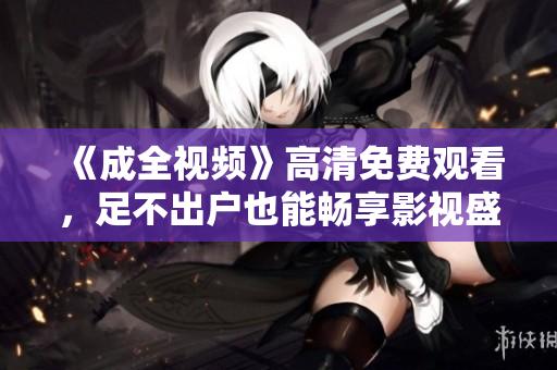 《成全视频》高清免费观看，足不出户也能畅享影视盛宴！
