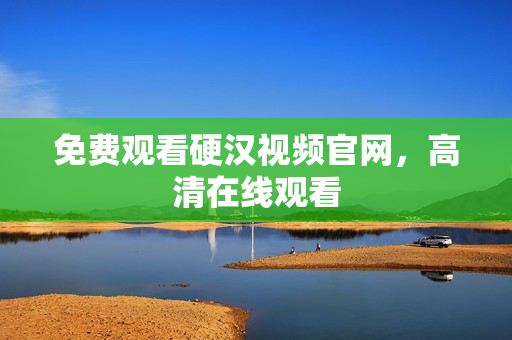 免费观看硬汉视频官网，高清在线观看