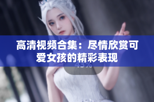高清视频合集：尽情欣赏可爱女孩的精彩表现