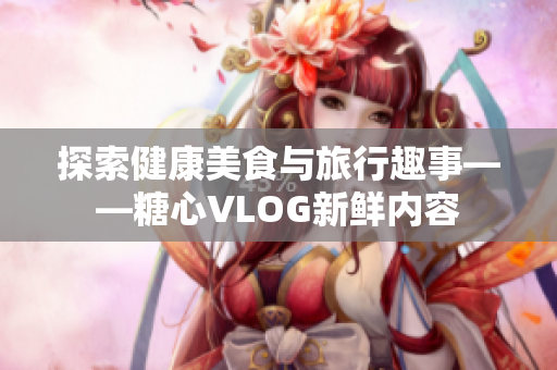 探索健康美食与旅行趣事——糖心VLOG新鲜内容