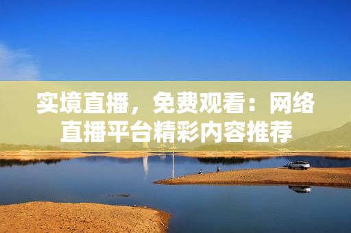 实境直播，免费观看：网络直播平台精彩内容推荐