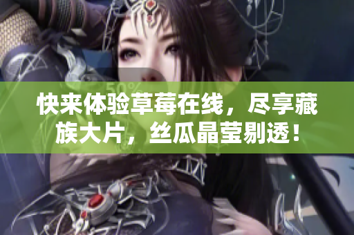快来体验草莓在线，尽享藏族大片，丝瓜晶莹剔透！