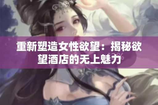 重新塑造女性欲望：揭秘欲望酒店的无上魅力