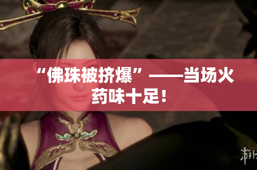 “佛珠被挤爆”——当场火药味十足！