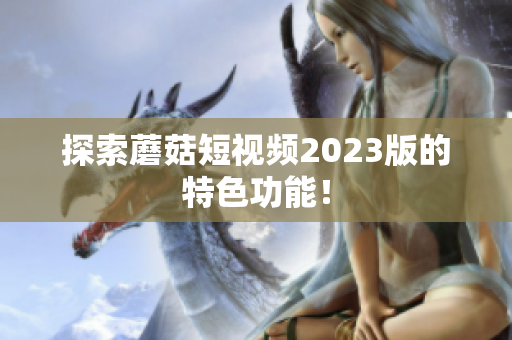 探索蘑菇短视频2023版的特色功能！