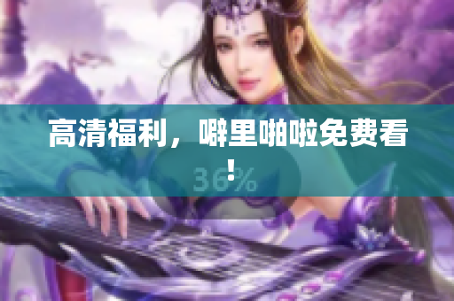 高清福利，噼里啪啦免费看！