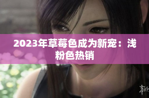 2023年草莓色成为新宠：浅粉色热销