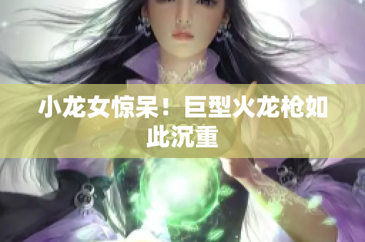 小龙女惊呆！巨型火龙枪如此沉重