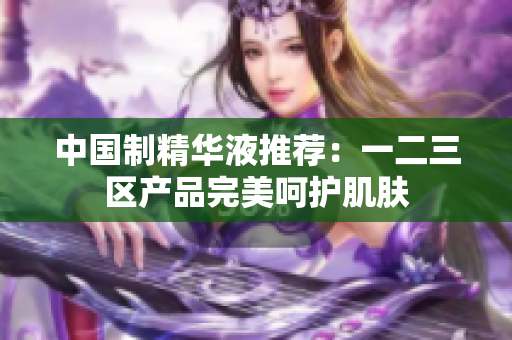 中国制精华液推荐：一二三区产品完美呵护肌肤