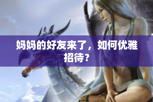 妈妈的好友来了，如何优雅招待？