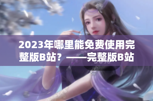 2023年哪里能免费使用完整版B站？——完整版B站永久免费入口探秘