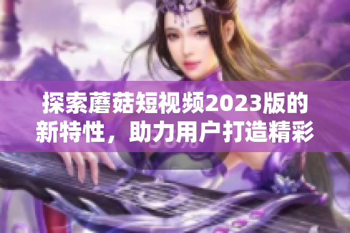 探索蘑菇短视频2023版的新特性，助力用户打造精彩影像