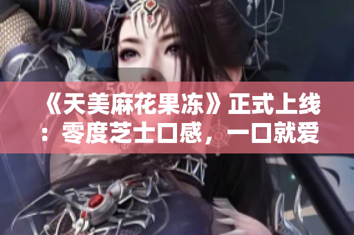 《天美麻花果冻》正式上线：零度芝士口感，一口就爱！