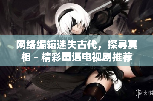网络编辑迷失古代，探寻真相 - 精彩国语电视剧推荐