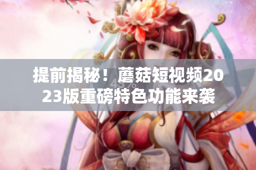 提前揭秘！蘑菇短视频2023版重磅特色功能来袭