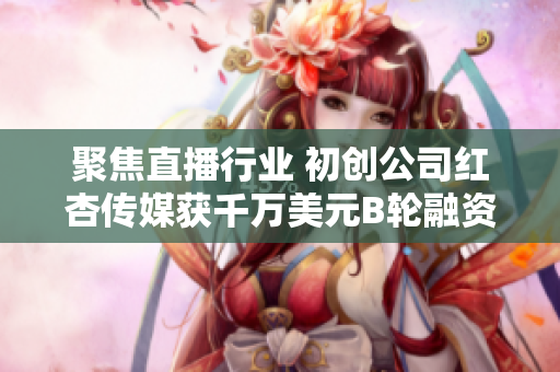 聚焦直播行业 初创公司红杏传媒获千万美元B轮融资