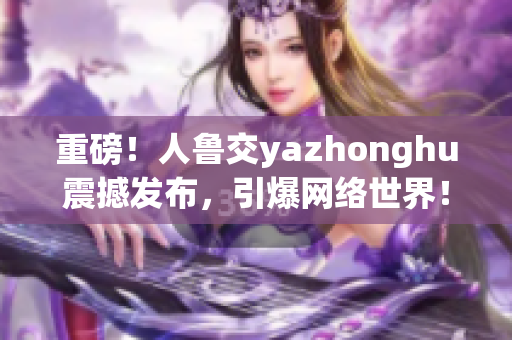 重磅！人鲁交yazhonghu震撼发布，引爆网络世界！