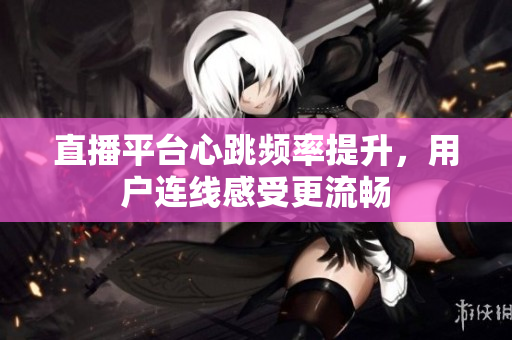 直播平台心跳频率提升，用户连线感受更流畅