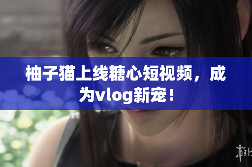 柚子猫上线糖心短视频，成为vlog新宠！
