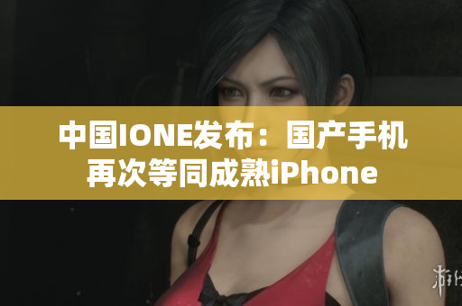 中国IONE发布：国产手机再次等同成熟iPhone