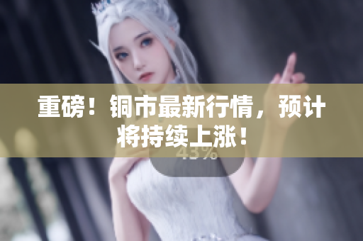重磅！铜市最新行情，预计将持续上涨！