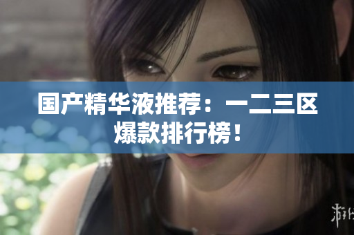 国产精华液推荐：一二三区爆款排行榜！