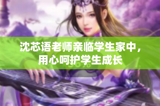 沈芯语老师亲临学生家中，用心呵护学生成长