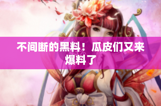 不间断的黑料！瓜皮们又来爆料了
