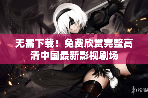 无需下载！免费欣赏完整高清中国最新影视剧场
