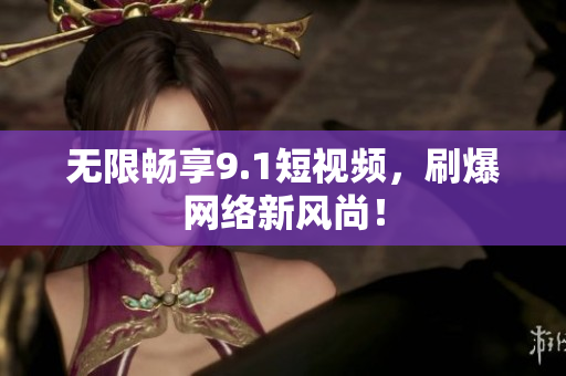 无限畅享9.1短视频，刷爆网络新风尚！