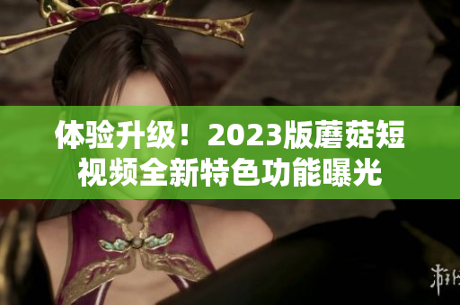 体验升级！2023版蘑菇短视频全新特色功能曝光