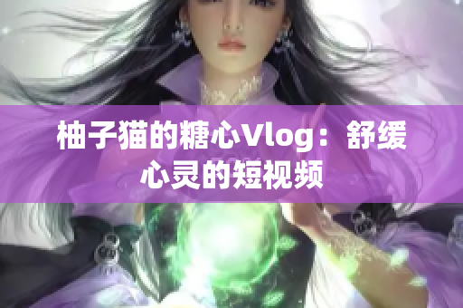 柚子猫的糖心Vlog：舒缓心灵的短视频