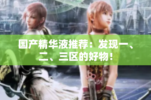 国产精华液推荐：发现一、二、三区的好物！