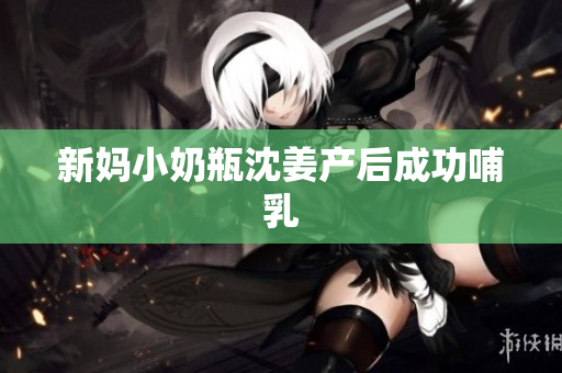 新妈小奶瓶沈姜产后成功哺乳