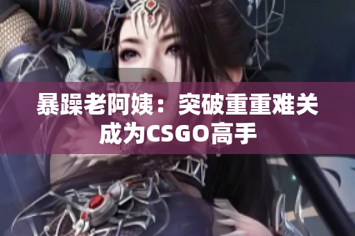 暴躁老阿姨：突破重重难关成为CSGO高手