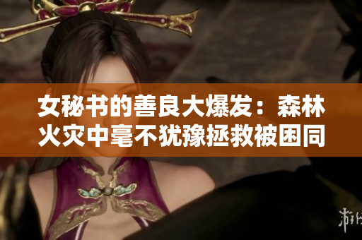 女秘书的善良大爆发：森林火灾中毫不犹豫拯救被困同事