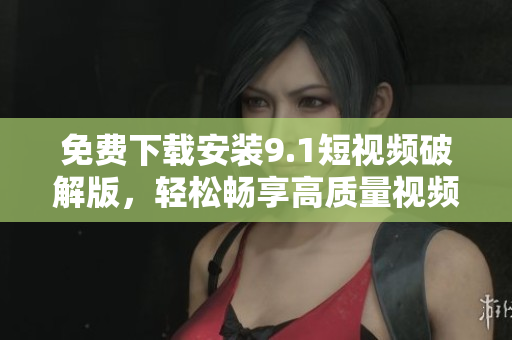 免费下载安装9.1短视频破解版，轻松畅享高质量视频内容
