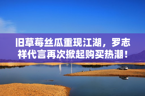 旧草莓丝瓜重现江湖，罗志祥代言再次掀起购买热潮！