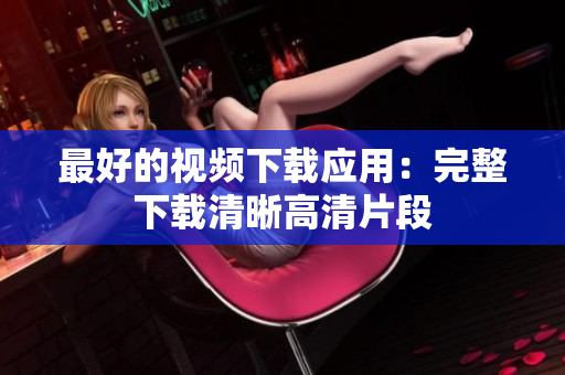 最好的视频下载应用：完整下载清晰高清片段