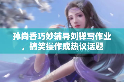 孙尚香巧妙辅导刘禅写作业，搞笑操作成热议话题