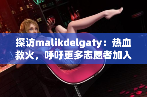 探访malikdelgaty：热血救火，呼吁更多志愿者加入消防队伍