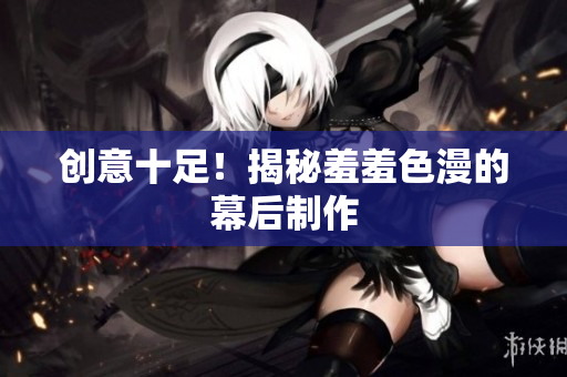 创意十足！揭秘羞羞色漫的幕后制作