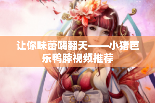 让你味蕾嗨翻天——小猪芭乐鸭脖视频推荐