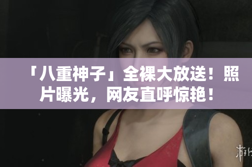 「八重神子」全裸大放送！照片曝光，网友直呼惊艳！